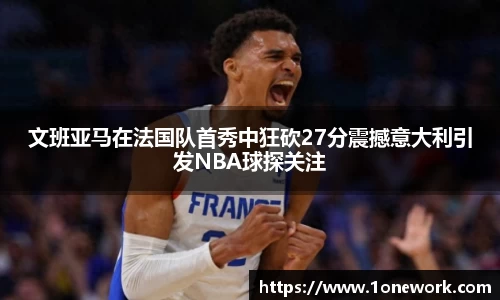 文班亚马在法国队首秀中狂砍27分震撼意大利引发NBA球探关注