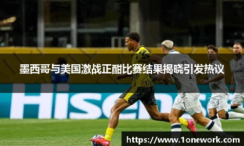 墨西哥与美国激战正酣比赛结果揭晓引发热议